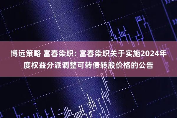 博远策略 富春染织: 富春染织关于实施2024年度权益分派调整可转债转股价格的公告