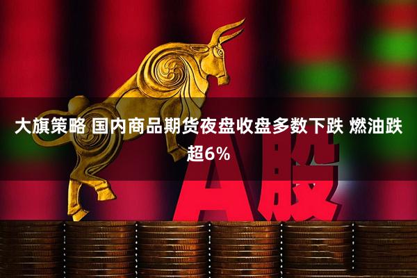 大旗策略 国内商品期货夜盘收盘多数下跌 燃油跌超6%