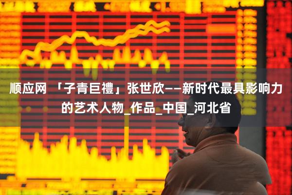 顺应网 「子青巨禮」张世欣——新时代最具影响力的艺术人物_作品_中国_河北省