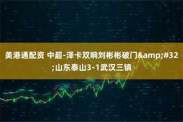 美港通配资 中超-泽卡双响刘彬彬破门&#32;山东泰山3-1武汉三镇