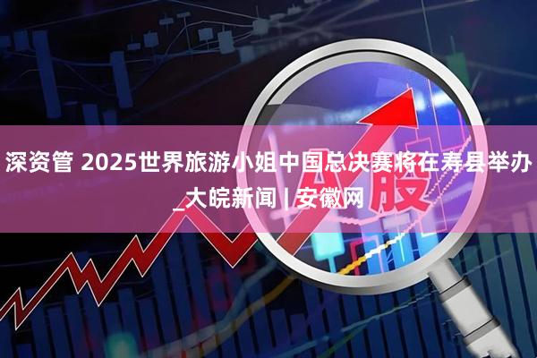 深资管 2025世界旅游小姐中国总决赛将在寿县举办_大皖新闻 | 安徽网