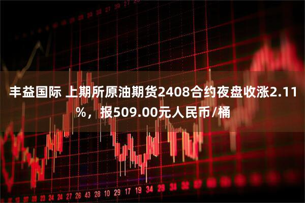 丰益国际 上期所原油期货2408合约夜盘收涨2.11%，报509.00元人民币/桶