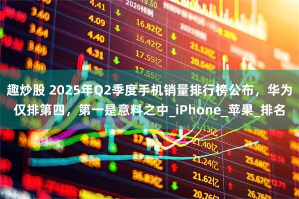 趣炒股 2025年Q2季度手机销量排行榜公布，华为仅排第四，第一是意料之中_iPhone_苹果_排名