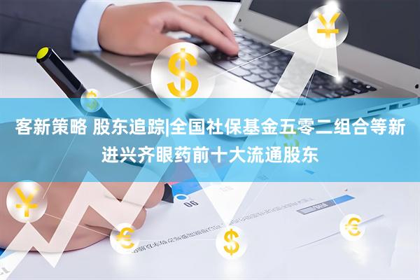 客新策略 股东追踪|全国社保基金五零二组合等新进兴齐眼药前十大流通股东