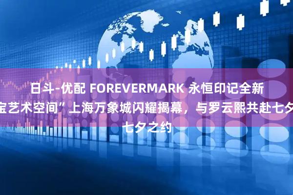 日斗-优配 FOREVERMARK 永恒印记全新“珠宝艺术空间”上海万象城闪耀揭幕，与罗云熙共赴七夕之约