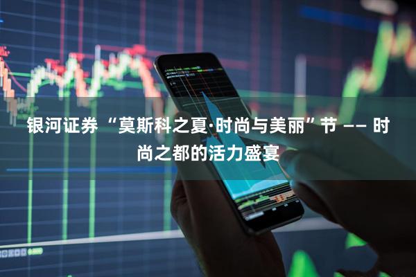 银河证券 “莫斯科之夏·时尚与美丽”节 —— 时尚之都的活力盛宴