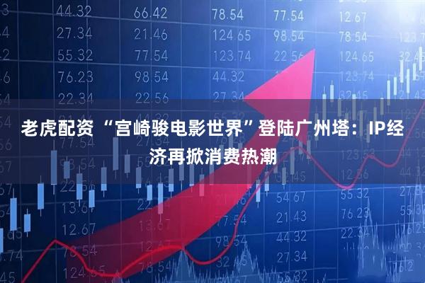 老虎配资 “宫崎骏电影世界”登陆广州塔：IP经济再掀消费热潮