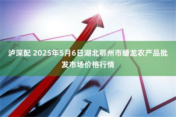 泸深配 2025年5月6日湖北鄂州市蟠龙农产品批发市场价格行情