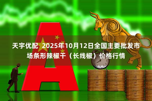 天宇优配  2025年10月12日全国主要批发市场条形辣椒干（长线椒）价格行情