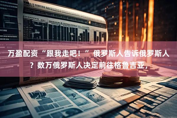 万盈配资 “跟我走吧！” 俄罗斯人告诉俄罗斯人？数万俄罗斯人决定前往格鲁吉亚，
